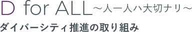 D for ALL ～人一人ハ大切ナリ～ ダイバーシティ推進の取り組み